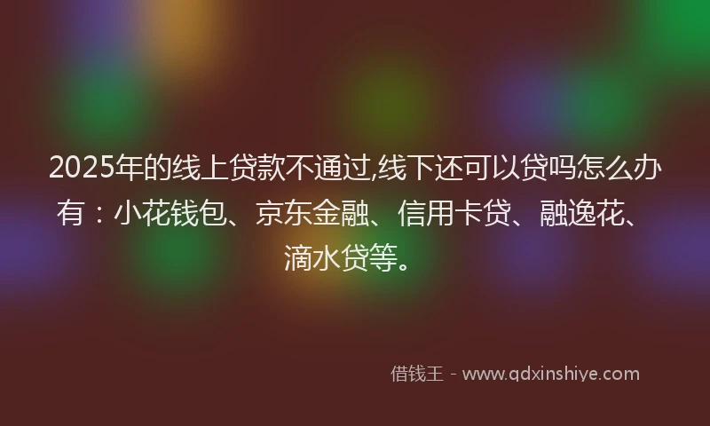 2025年的线上贷款不通过,线下还可以贷吗怎么办有：小花钱包、京东金融、信用卡贷、融逸花、滴水贷等。