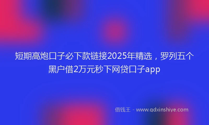 短期高炮口子必下款链接2025年精选，罗列五个黑户借2万元秒下网贷口子app