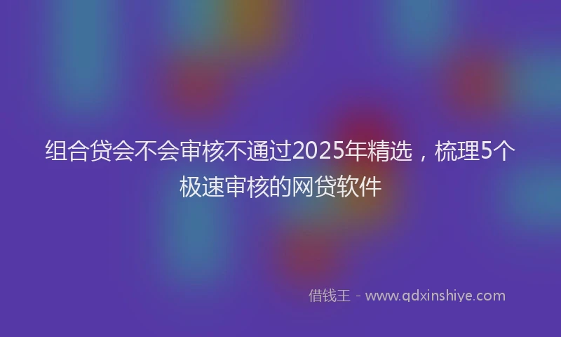 组合贷会不会审核不通过2025年精选，梳理5个极速审核的网贷软件