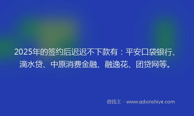 2025年的签约后迟迟不下款有：平安口袋银行、滴水贷、中原消费金融、融逸花、团贷网等。