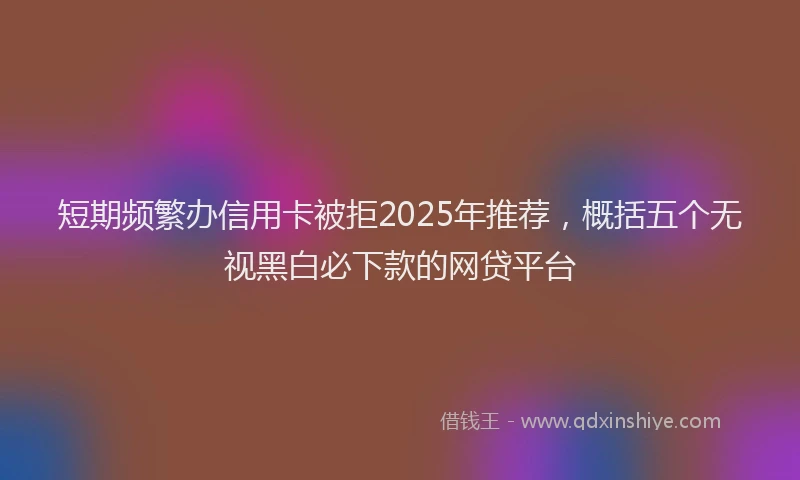 短期频繁办信用卡被拒2025年推荐，概括五个无视黑白必下款的网贷平台