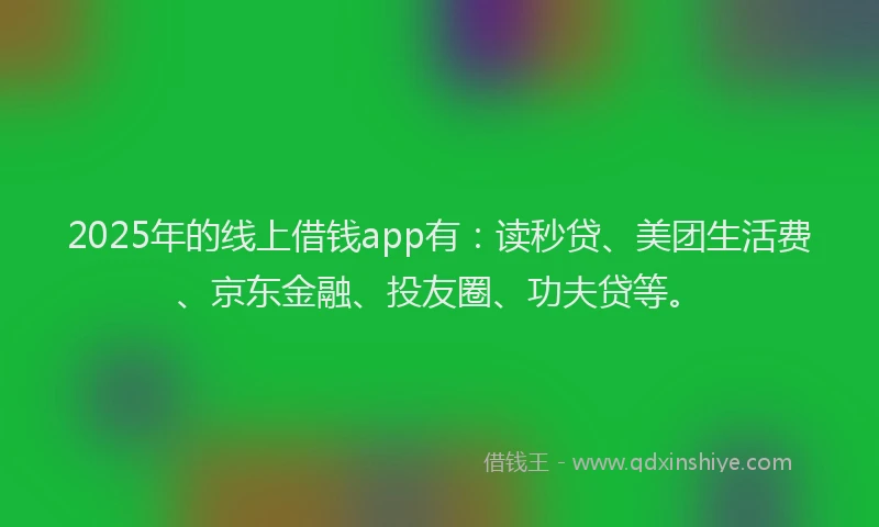 2025年的线上借钱app有：读秒贷、美团生活费、京东金融、投友圈、功夫贷等。