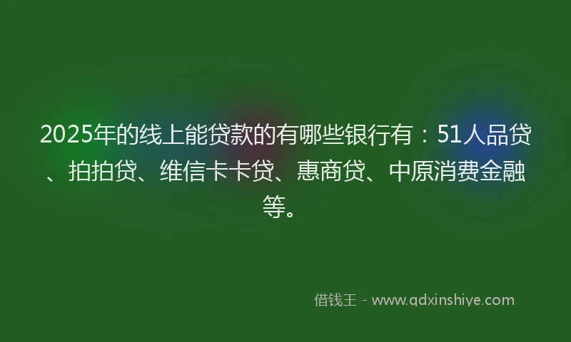 2025年的线上能贷款的有哪些银行有：51人品贷、拍拍贷、维信卡卡贷、惠商贷、中原消费金融等。