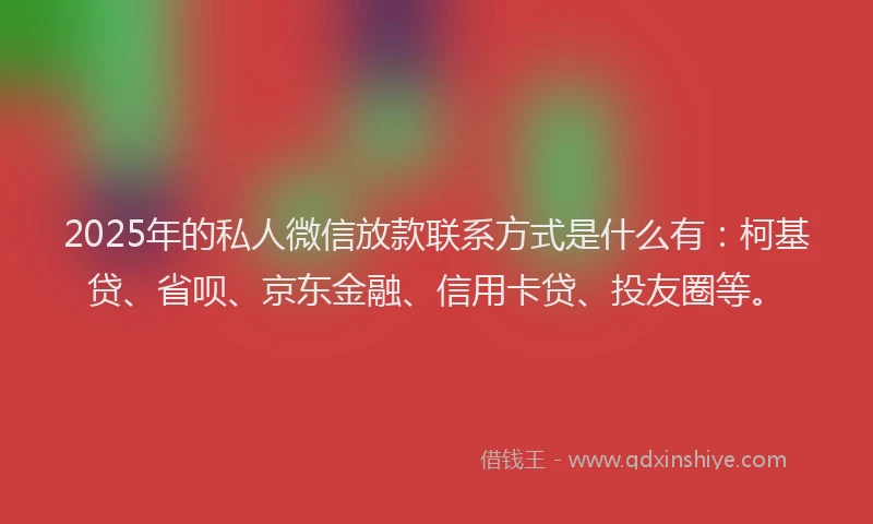 2025年的私人微信放款联系方式是什么有：柯基贷、省呗、京东金融、信用卡贷、投友圈等。