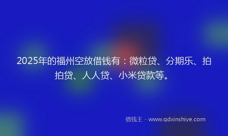 2025年的福州空放借钱有：微粒贷、分期乐、拍拍贷、人人贷、小米贷款等。