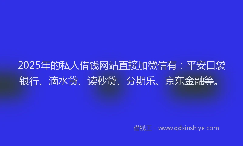 2025年的私人借钱网站直接加微信有：平安口袋银行、滴水贷、读秒贷、分期乐、京东金融等。