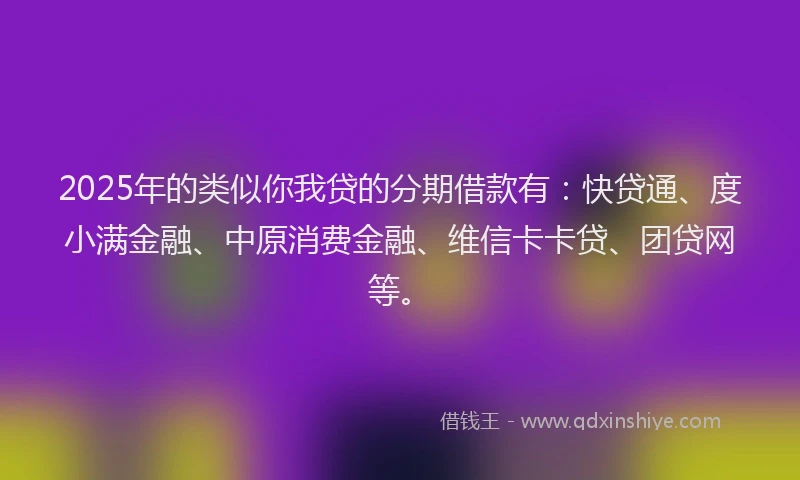 2025年的类似你我贷的分期借款有：快贷通、度小满金融、中原消费金融、维信卡卡贷、团贷网等。