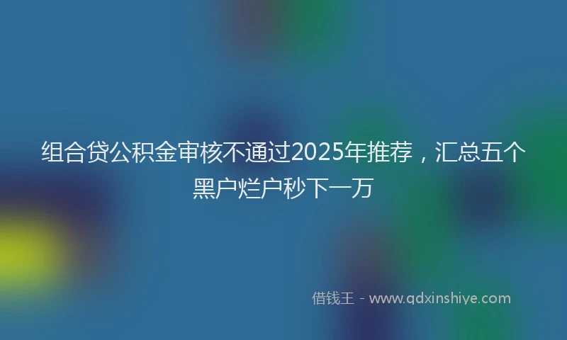 组合贷公积金审核不通过2025年推荐，汇总五个黑户烂户秒下一万