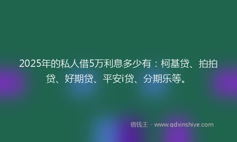 2025年的私人借5万利息多少有：柯基贷、拍拍贷、好期贷、平安i贷、分期乐等。