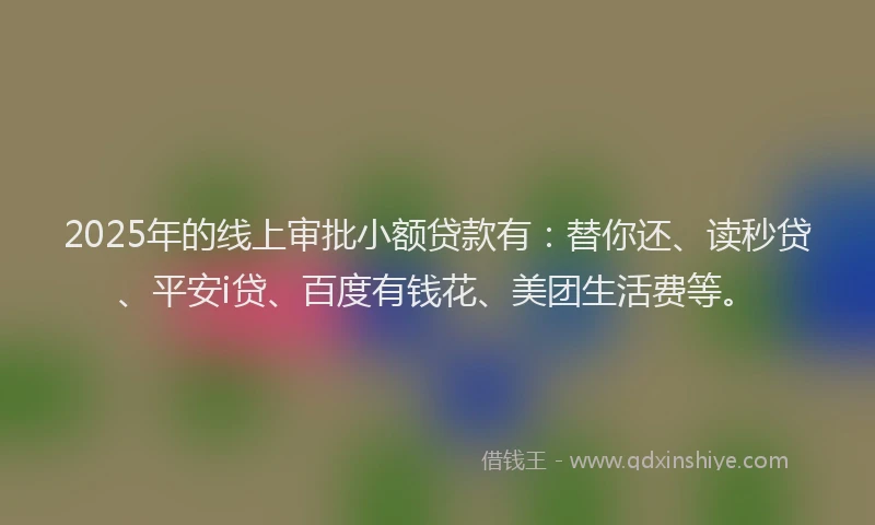 2025年的线上审批小额贷款有：替你还、读秒贷、平安i贷、百度有钱花、美团生活费等。