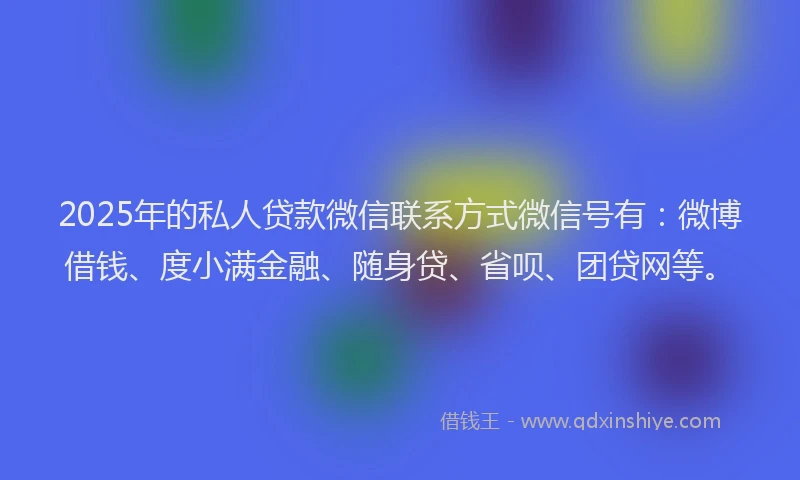 2025年的私人贷款微信联系方式微信号有：微博借钱、度小满金融、随身贷、省呗、团贷网等。
