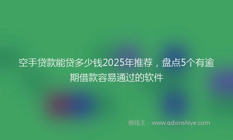 空手贷款能贷多少钱2025年推荐，盘点5个有逾期借款容易通过的软件