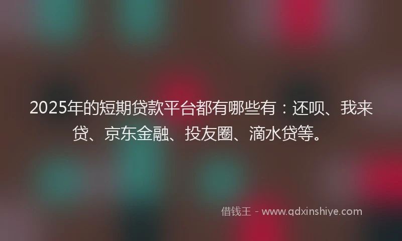 2025年的短期贷款平台都有哪些有：还呗、我来贷、京东金融、投友圈、滴水贷等。