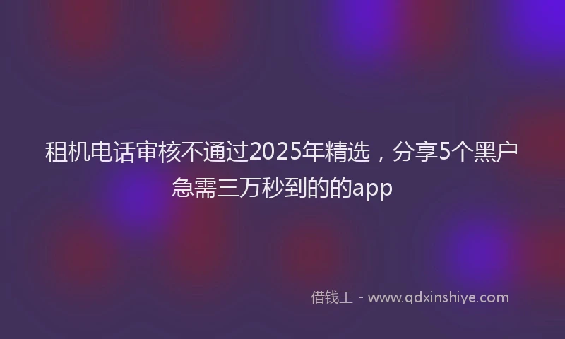 租机电话审核不通过2025年精选，分享5个黑户急需三万秒到的的app