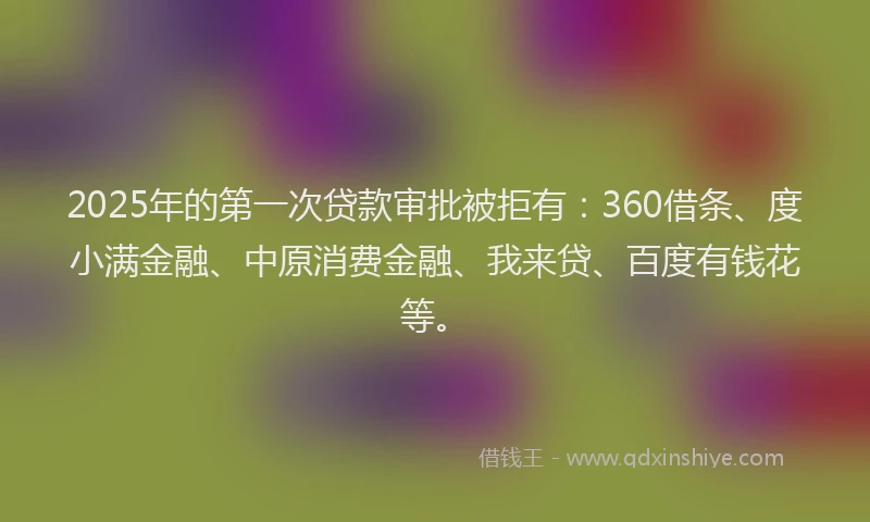 2025年的第一次贷款审批被拒有：360借条、度小满金融、中原消费金融、我来贷、百度有钱花等。