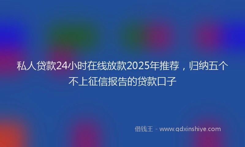 私人贷款24小时在线放款2025年推荐，归纳五个不上征信报告的贷款口子