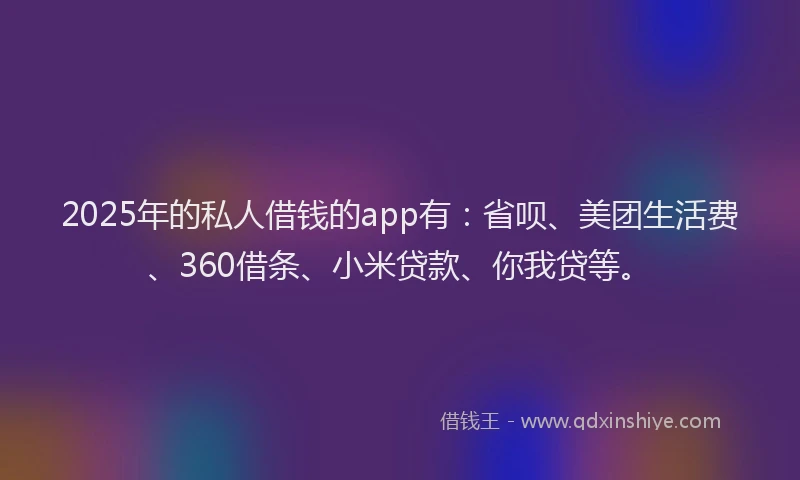 2025年的私人借钱的app有：省呗、美团生活费、360借条、小米贷款、你我贷等。
