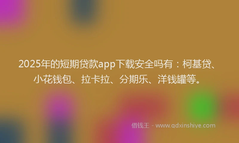 2025年的短期贷款app下载安全吗有：柯基贷、小花钱包、拉卡拉、分期乐、洋钱罐等。