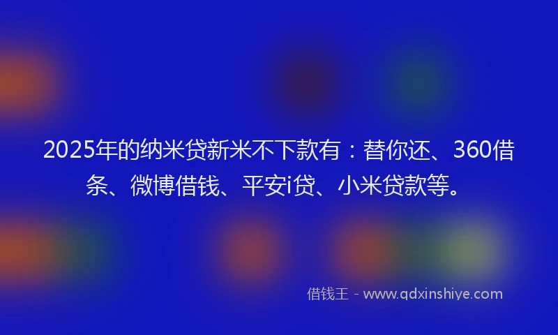 2025年的纳米贷新米不下款有：替你还、360借条、微博借钱、平安i贷、小米贷款等。