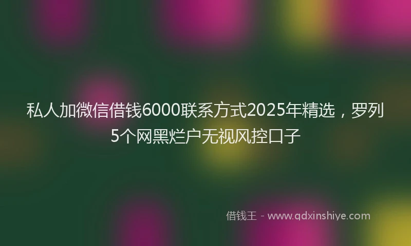 私人加微信借钱6000联系方式2025年精选，罗列5个网黑烂户无视风控口子