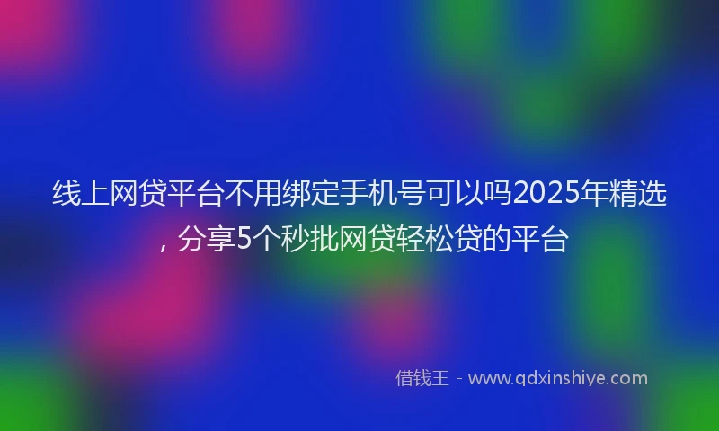 线上网贷平台不用绑定手机号可以吗2025年精选，分享5个秒批网贷轻松贷的平台