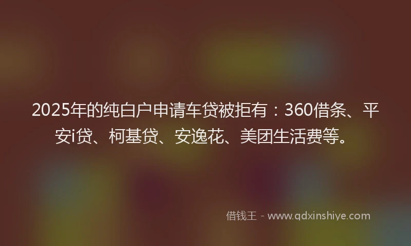 2025年的纯白户申请车贷被拒有：360借条、平安i贷、柯基贷、安逸花、美团生活费等。