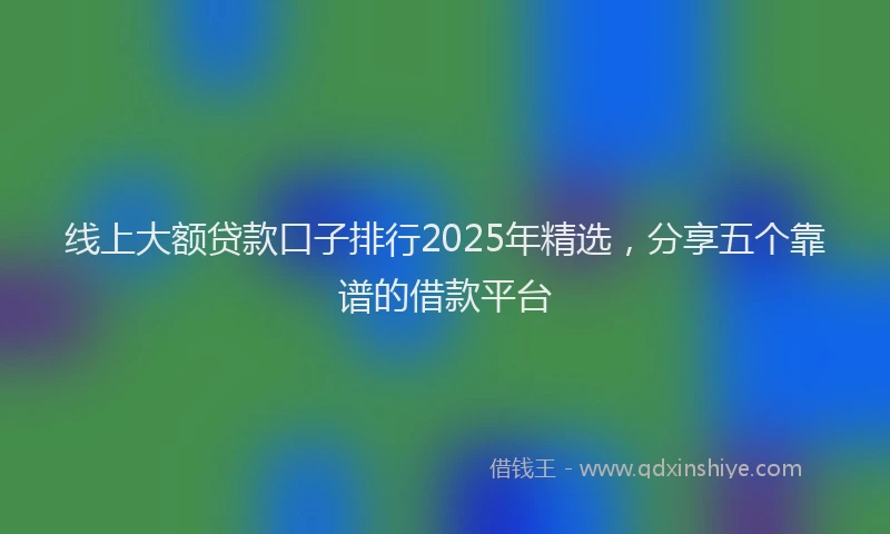 线上大额贷款口子排行2025年精选，分享五个靠谱的借款平台
