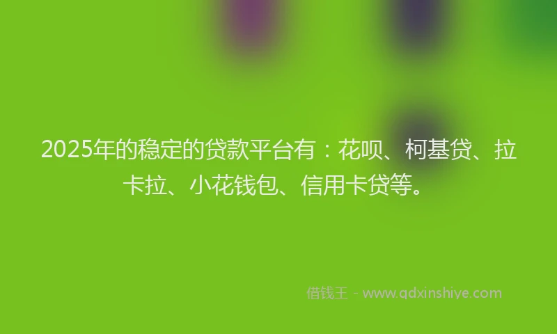 2025年的稳定的贷款平台有：花呗、柯基贷、拉卡拉、小花钱包、信用卡贷等。