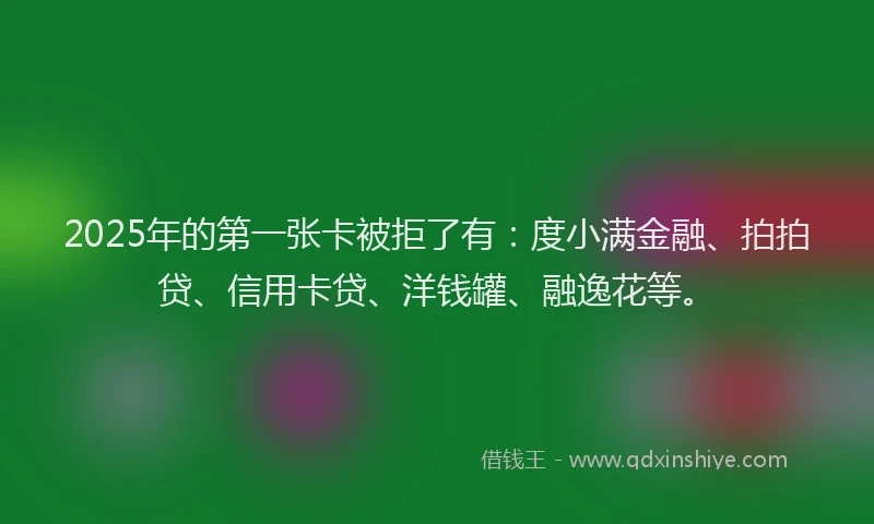 2025年的第一张卡被拒了有：度小满金融、拍拍贷、信用卡贷、洋钱罐、融逸花等。