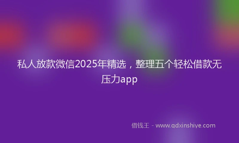 私人放款微信2025年精选，整理五个轻松借款无压力app
