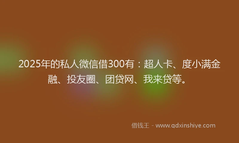 2025年的私人微信借300有：超人卡、度小满金融、投友圈、团贷网、我来贷等。