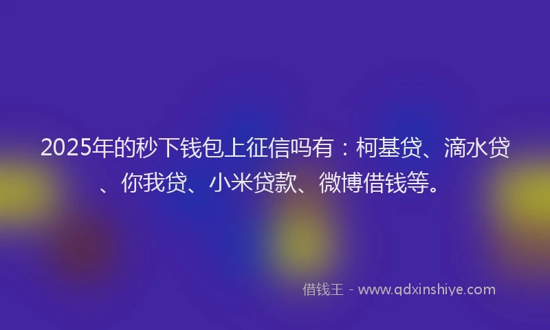 2025年的秒下钱包上征信吗有：柯基贷、滴水贷、你我贷、小米贷款、微博借钱等。