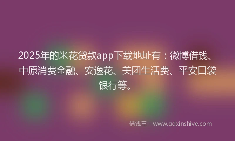 2025年的米花贷款app下载地址有：微博借钱、中原消费金融、安逸花、美团生活费、平安口袋银行等。