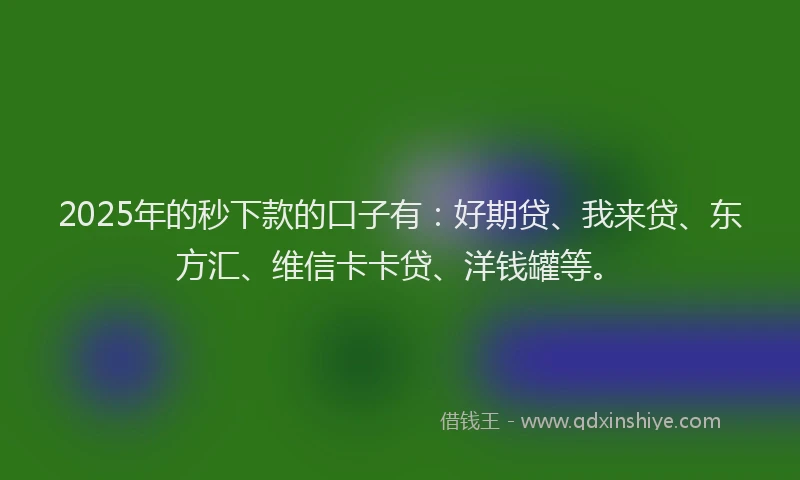 2025年的秒下款的口子有：好期贷、我来贷、东方汇、维信卡卡贷、洋钱罐等。