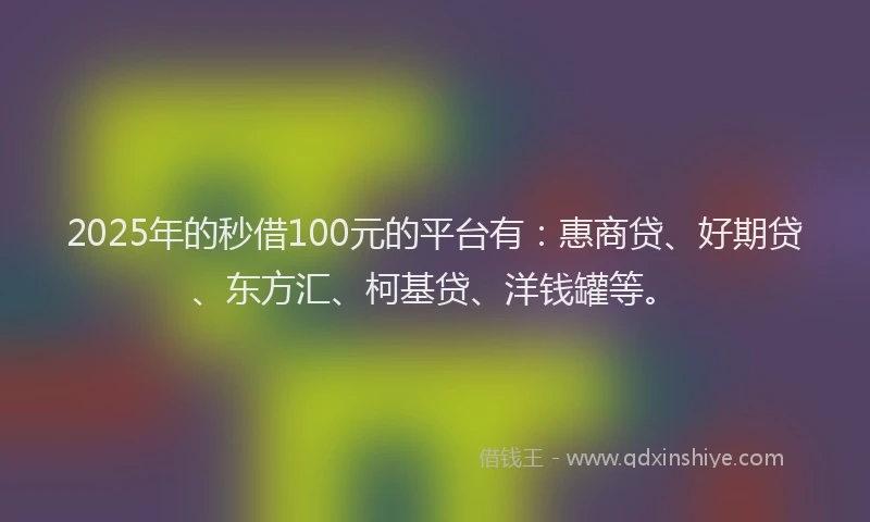 2025年的秒借100元的平台有：惠商贷、好期贷、东方汇、柯基贷、洋钱罐等。