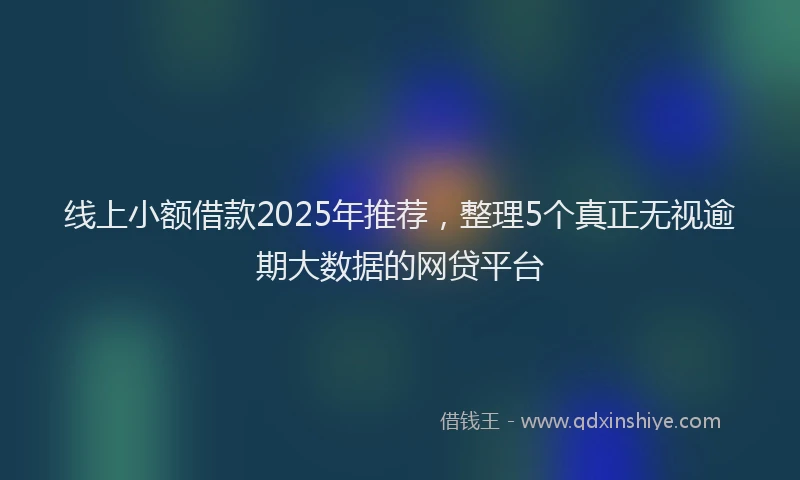 线上小额借款2025年推荐，整理5个真正无视逾期大数据的网贷平台