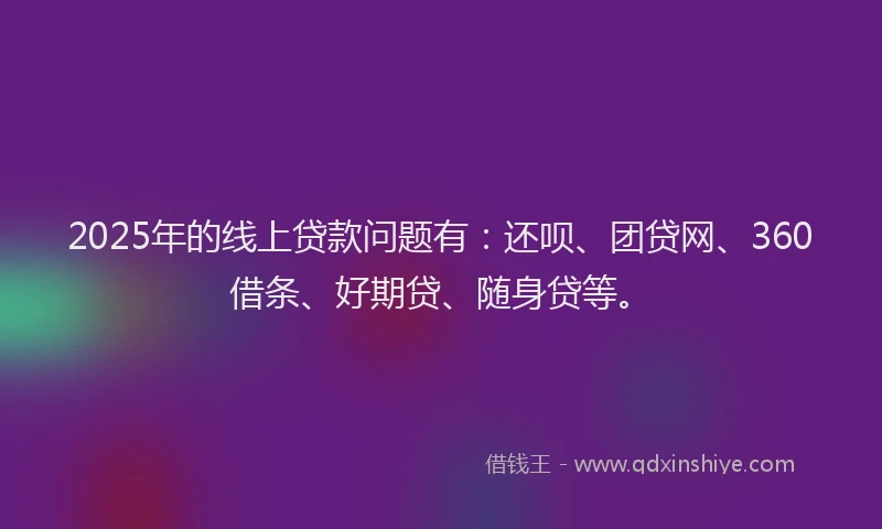 2025年的线上贷款问题有：还呗、团贷网、360借条、好期贷、随身贷等。