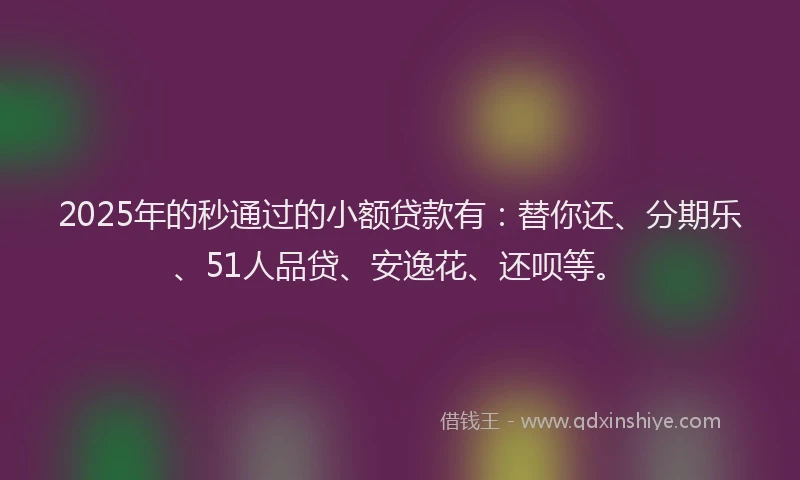 2025年的秒通过的小额贷款有：替你还、分期乐、51人品贷、安逸花、还呗等。
