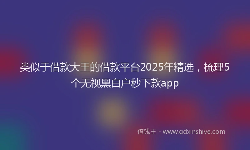 类似于借款大王的借款平台2025年精选，梳理5个无视黑白户秒下款app