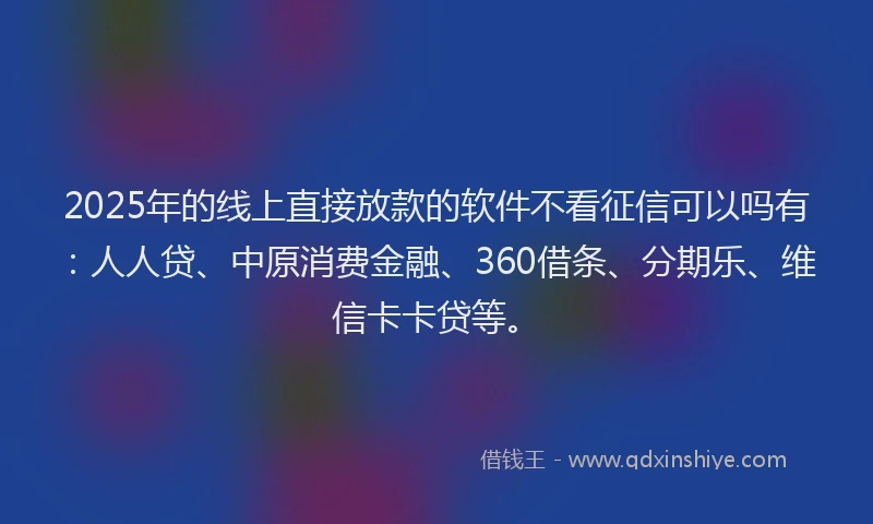 2025年的线上直接放款的软件不看征信可以吗有：人人贷、中原消费金融、360借条、分期乐、维信卡卡贷等。