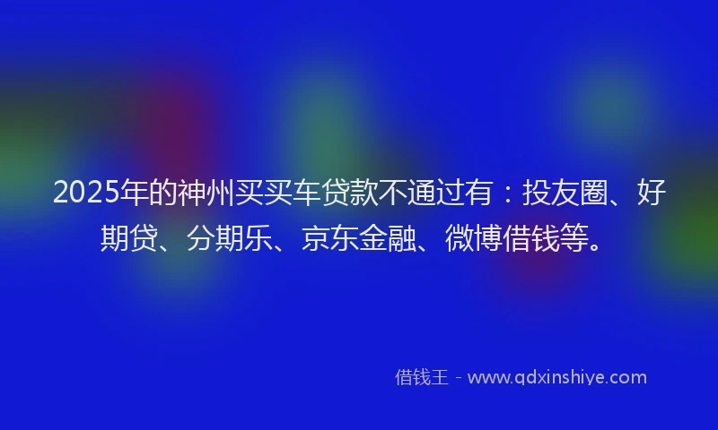 2025年的神州买买车贷款不通过有：投友圈、好期贷、分期乐、京东金融、微博借钱等。