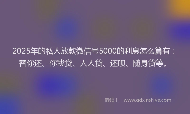 2025年的私人放款微信号5000的利息怎么算有：替你还、你我贷、人人贷、还呗、随身贷等。