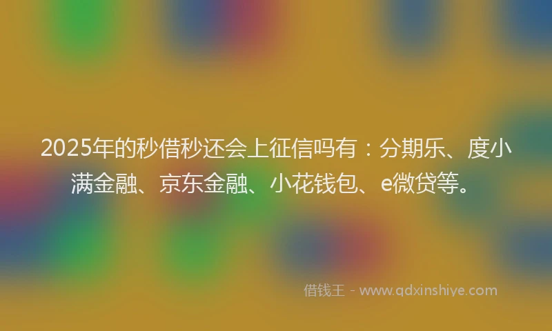 2025年的秒借秒还会上征信吗有：分期乐、度小满金融、京东金融、小花钱包、e微贷等。
