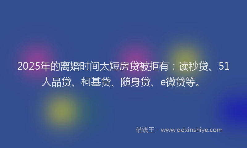 2025年的离婚时间太短房贷被拒有：读秒贷、51人品贷、柯基贷、随身贷、e微贷等。