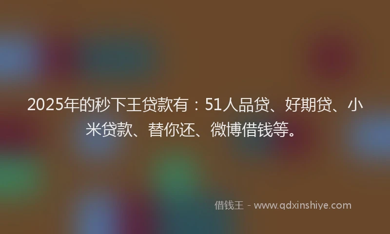 2025年的秒下王贷款有：51人品贷、好期贷、小米贷款、替你还、微博借钱等。