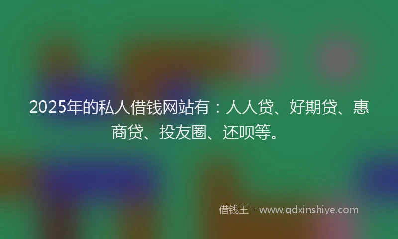 2025年的私人借钱网站有：人人贷、好期贷、惠商贷、投友圈、还呗等。
