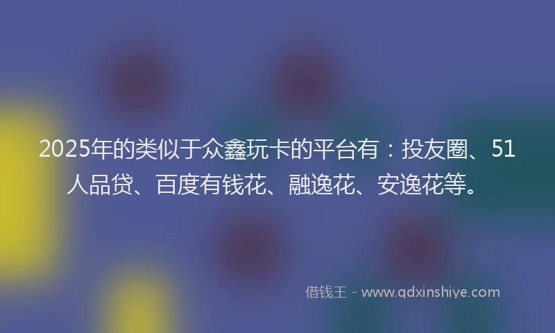 2025年的类似于众鑫玩卡的平台有：投友圈、51人品贷、百度有钱花、融逸花、安逸花等。