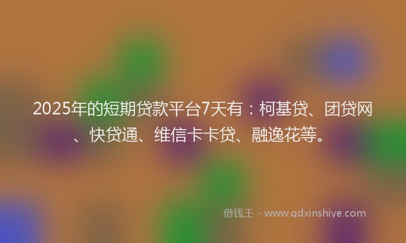 2025年的短期贷款平台7天有：柯基贷、团贷网、快贷通、维信卡卡贷、融逸花等。