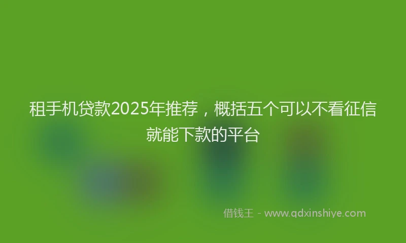 租手机贷款2025年推荐，概括五个可以不看征信就能下款的平台