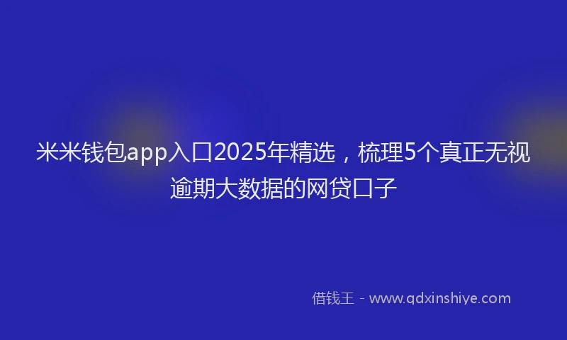 米米钱包app入口2025年精选，梳理5个真正无视逾期大数据的网贷口子
